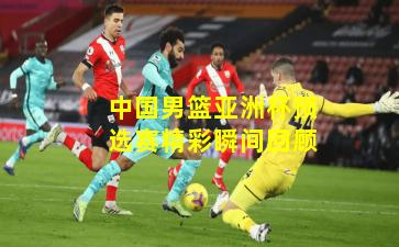 中国男篮亚洲杯预选赛精彩瞬间回顾