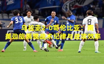  乌拉圭2-0哥伦比亚：南美劲旅展现战术纪律与进攻效率