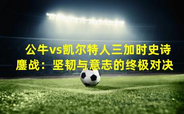 公牛vs凯尔特人三加时史诗鏖战:坚韧与意志的终极对决