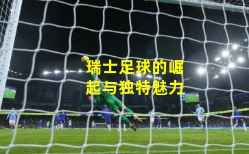 瑞士足球的崛起与独特魅力