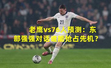 老鹰vs76人预测：东部强强对话谁能抢占先机？