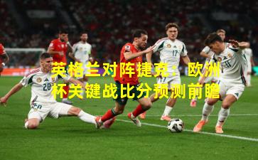 英格兰对阵捷克：欧洲杯关键战比分预测前瞻