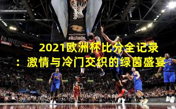 2021欧洲杯比分全记录:激情与冷门交织的绿茵盛宴