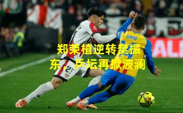 郑荣植逆转樊振东，乒坛再掀波澜