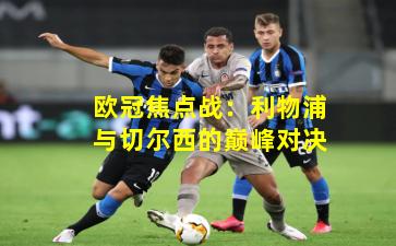 欧冠焦点战：利物浦与切尔西的巅峰对决