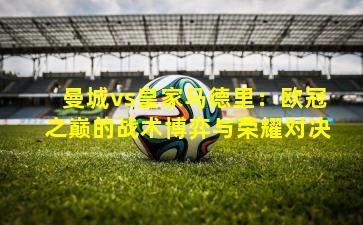 曼城vs皇家马德里:欧冠之巅的战术博弈与荣耀对决