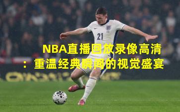 NBA直播回放录像高清:重温经典瞬间的视觉盛宴